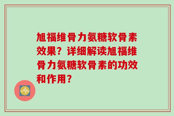 旭福维骨力氨糖软骨素效果?详细解读旭福维骨力氨糖软骨素的功效和作用? 旭福维骨力氨糖软骨素效果?详细解读旭福维骨力氨糖软骨素的功效和作用?