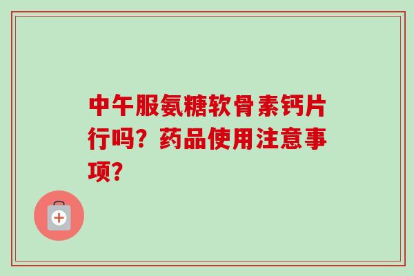 中午服氨糖软骨素钙片行吗?药品使用注意事项? 中午服氨糖软骨素钙片行吗?药品使用注意事项?