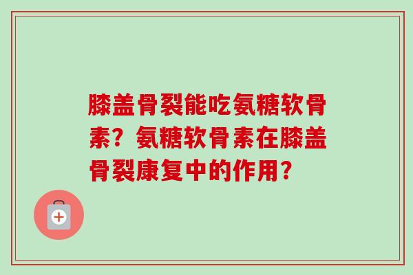 膝盖骨裂能吃氨糖软骨素？氨糖软骨素在膝盖骨裂康复中的作用？