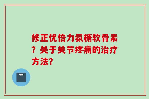 修正优倍力氨糖软骨素？关于关节疼痛的治疗方法？