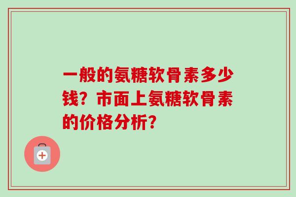 一般的氨糖软骨素多少钱？市面上氨糖软骨素的价格分析？