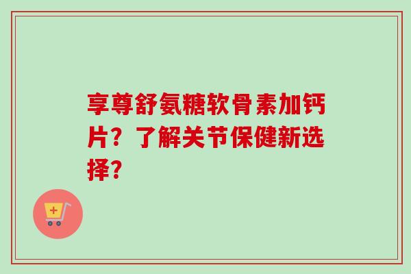 享尊舒氨糖软骨素加钙片?了解关节保健新选择? 享尊舒氨糖软骨素加钙片?了解关节保健新选择?