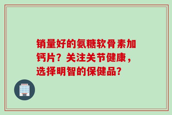 销量好的氨糖软骨素加钙片？关注关节健康，选择明智的保健品？