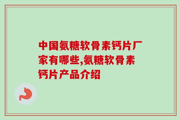 中国氨糖软骨素钙片厂家有哪些,氨糖软骨素钙片产品介绍