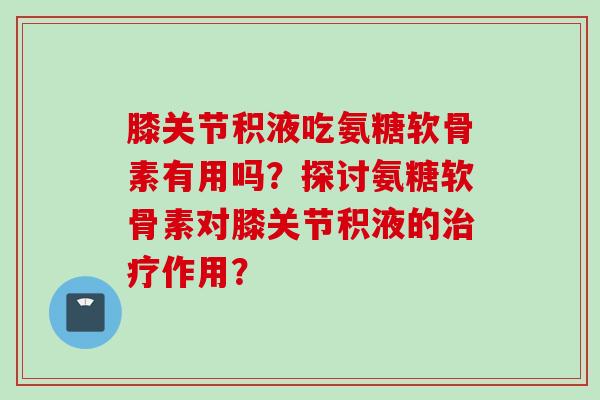 膝关节积液吃氨糖软骨素有用吗？探讨氨糖软骨素对膝关节积液的作用？