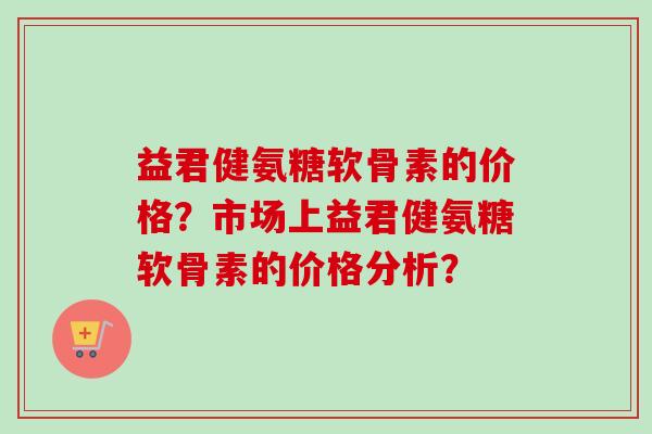 益君健氨糖软骨素的价格？市场上益君健氨糖软骨素的价格分析？