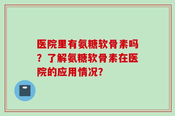 医院里有氨糖软骨素吗?了解氨糖软骨素在医院的应用情况? 医院里有氨糖软骨素吗?了解氨糖软骨素在医院的应用情况?