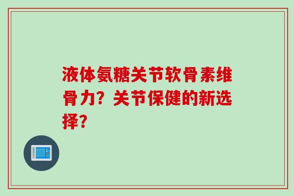 液体氨糖关节软骨素维骨力？关节保健的新选择？