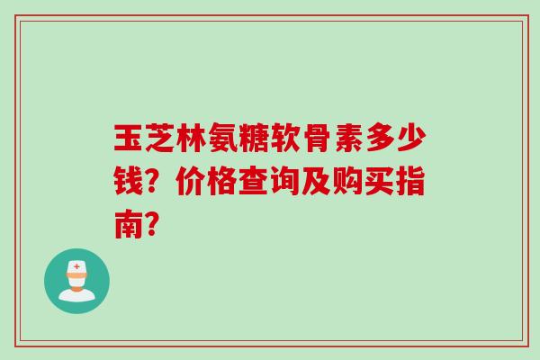 玉芝林氨糖软骨素多少钱？价格查询及购买指南？