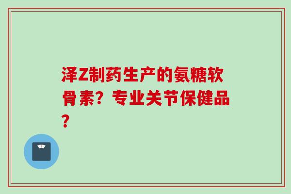 泽Z制药生产的氨糖软骨素?专业关节保健品? 泽Z制药生产的氨糖软骨素?专业关节保健品?