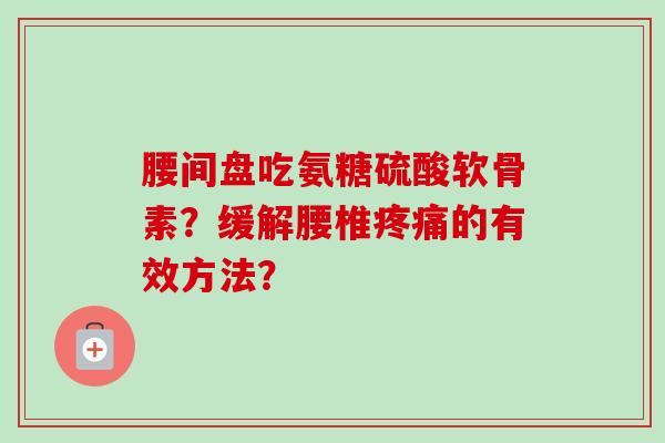 腰间盘吃氨糖硫酸软骨素?缓解腰椎的有效方法? 腰间盘吃氨糖硫酸软骨素?缓解腰椎的有效方法?