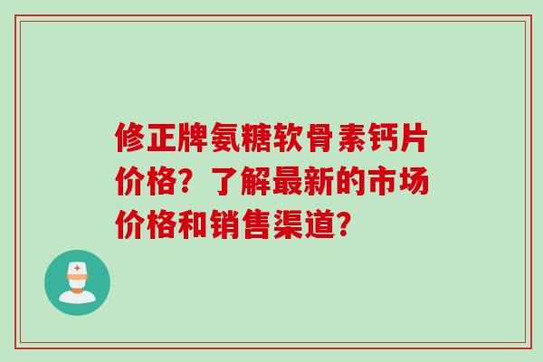 修正牌氨糖软骨素钙片价格？了解新的市场价格和销售渠道？