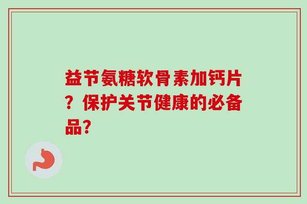 益节氨糖软骨素加钙片？保护关节健康的必备品？