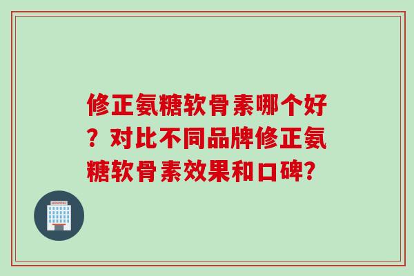 修正氨糖软骨素哪个好？对比不同品牌修正氨糖软骨素效果和口碑？