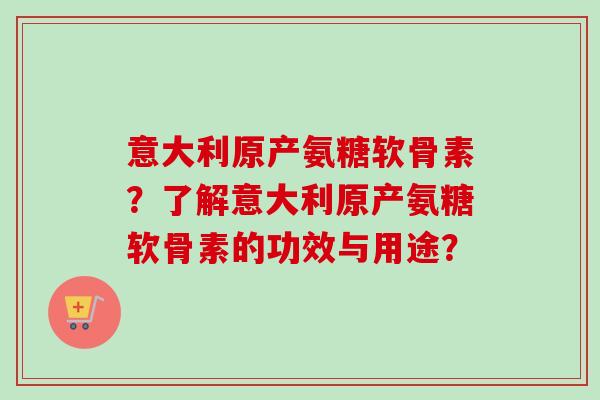 意大利原产氨糖软骨素?了解意大利原产氨糖软骨素的功效与用途? 意大利原产氨糖软骨素?了解意大利原产氨糖软骨素的功效与用途?