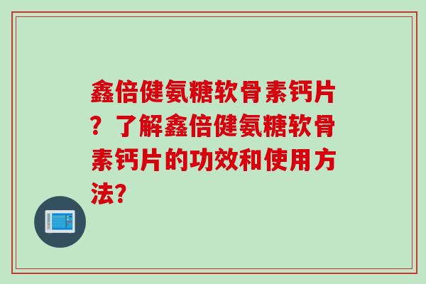 鑫倍健氨糖软骨素钙片？了解鑫倍健氨糖软骨素钙片的功效和使用方法？