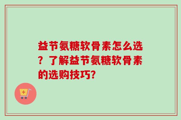益节氨糖软骨素怎么选？了解益节氨糖软骨素的选购技巧？
