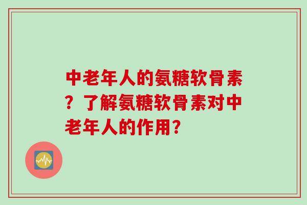 中老年人的氨糖软骨素？了解氨糖软骨素对中老年人的作用？