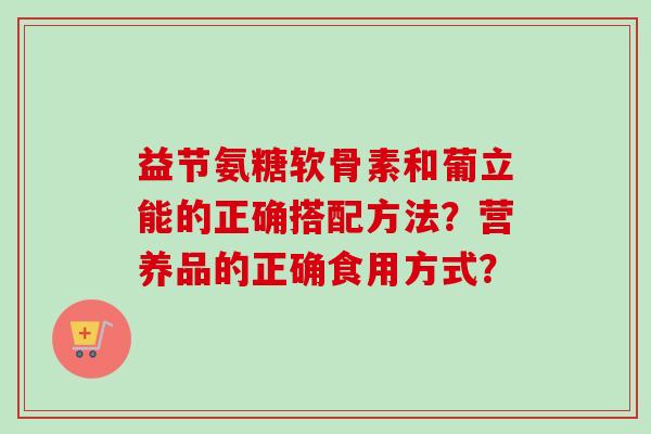 益节氨糖软骨素和葡立能的正确搭配方法？营养品的正确食用方式？