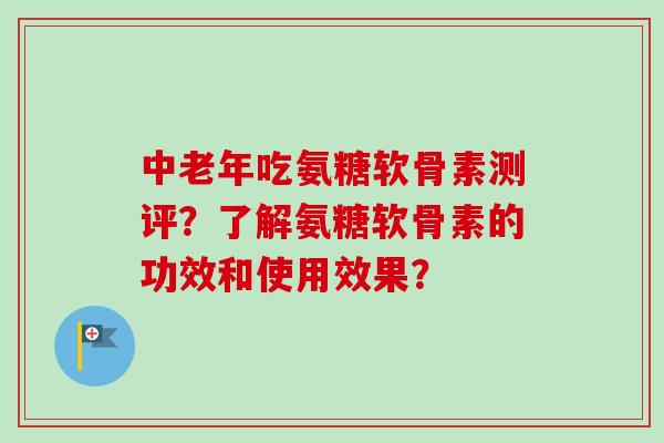 中老年吃氨糖软骨素测评?了解氨糖软骨素的功效和使用效果? 中老年吃氨糖软骨素测评?了解氨糖软骨素的功效和使用效果?
