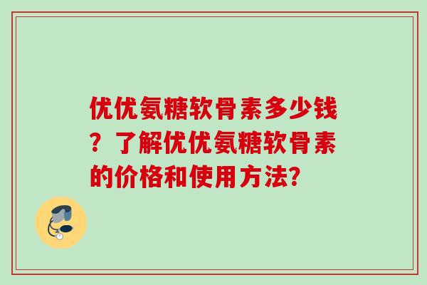 优优氨糖软骨素多少钱?了解优优氨糖软骨素的价格和使用方法? 优优氨糖软骨素多少钱?了解优优氨糖软骨素的价格和使用方法?