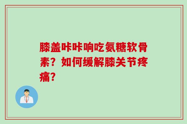 膝盖咔咔响吃氨糖软骨素？如何缓解膝关节疼痛？