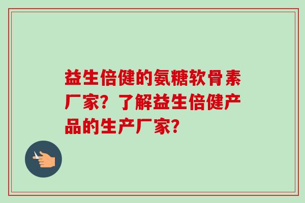 益生倍健的氨糖软骨素厂家？了解益生倍健产品的生产厂家？