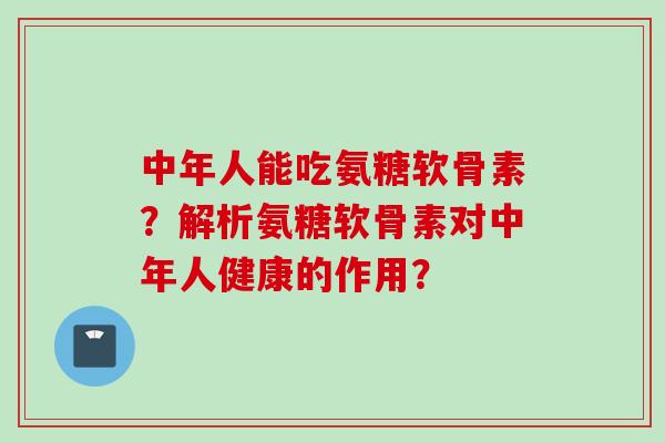 中年人能吃氨糖软骨素？解析氨糖软骨素对中年人健康的作用？