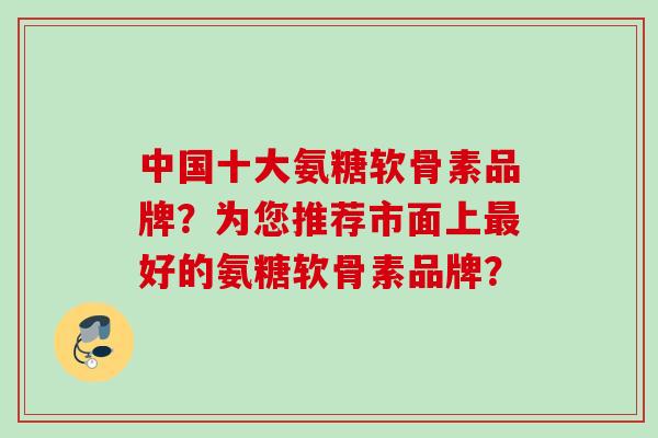 中国十大氨糖软骨素品牌？为您推荐市面上最好的氨糖软骨素品牌？