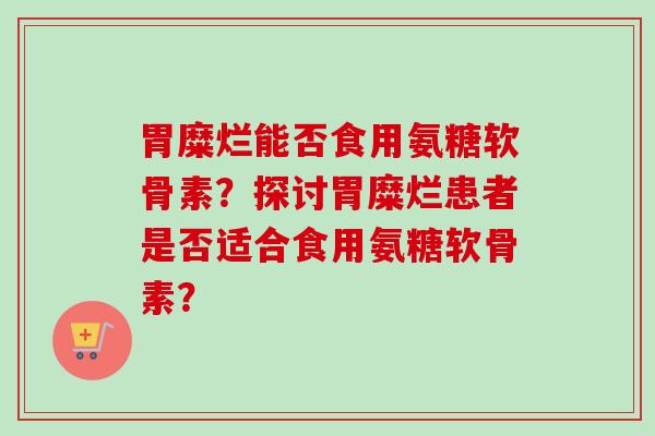 胃糜烂能否食用氨糖软骨素？探讨胃糜烂患者是否适合食用氨糖软骨素？