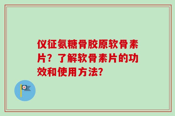 仪征氨糖骨胶原软骨素片？了解软骨素片的功效和使用方法？