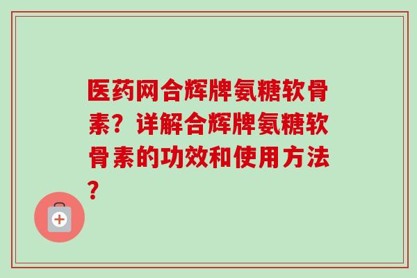 医药网合辉牌氨糖软骨素？详解合辉牌氨糖软骨素的功效和使用方法？
