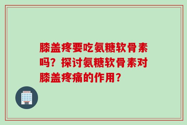 膝盖疼要吃氨糖软骨素吗？探讨氨糖软骨素对膝盖疼痛的作用？