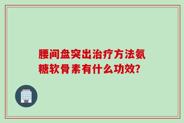 腰间盘突出方法氨糖软骨素有什么功效? 腰间盘突出方法氨糖软骨素有什么功效?