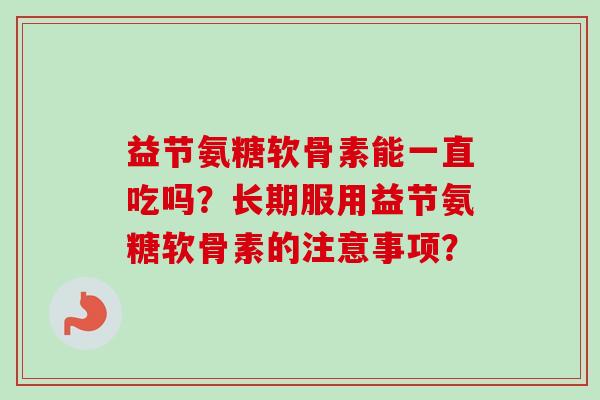 益节氨糖软骨素能一直吃吗？长期服用益节氨糖软骨素的注意事项？