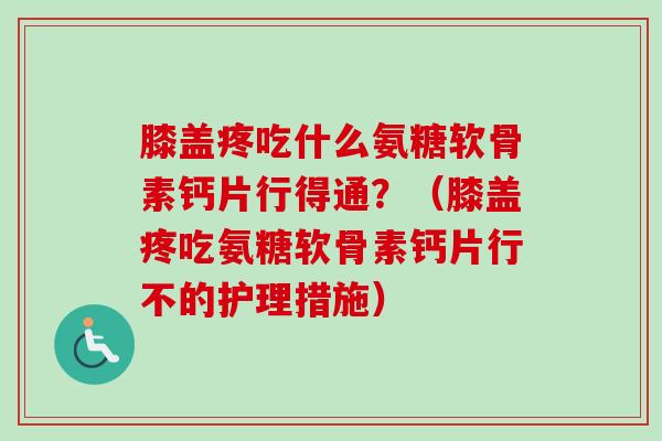 膝盖疼吃什么氨糖软骨素钙片行得通？（膝盖疼吃氨糖软骨素钙片行不的护理措施）