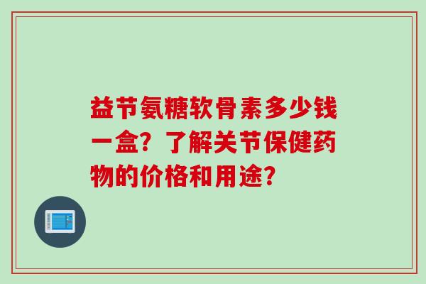 益节氨糖软骨素多少钱一盒？了解关节保健药物的价格和用途？
