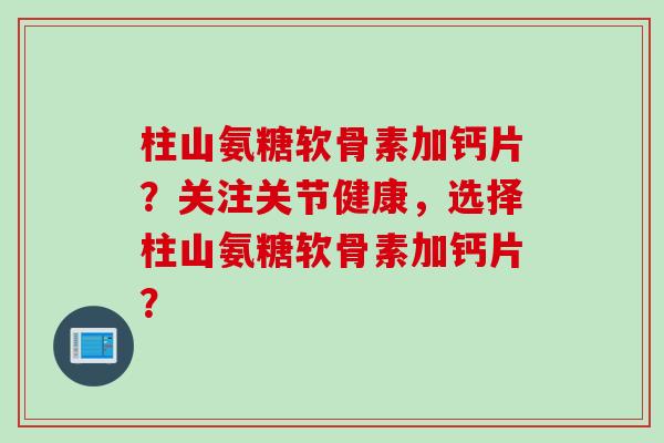 柱山氨糖软骨素加钙片?关注关节健康,选择柱山氨糖软骨素加钙片? 柱山氨糖软骨素加钙片?关注关节健康,选择柱山氨糖软骨素加钙片?
