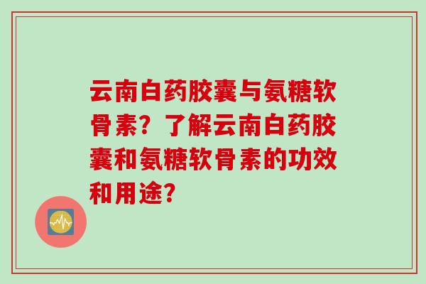 云南白药胶囊与氨糖软骨素？了解云南白药胶囊和氨糖软骨素的功效和用途？
