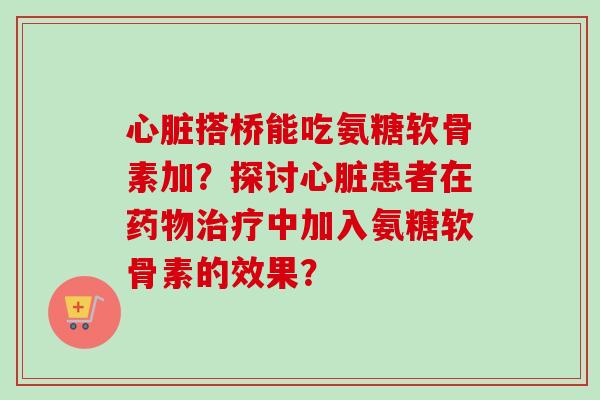 心脏搭桥能吃氨糖软骨素加？探讨心脏患者在药物治疗中加入氨糖软骨素的效果？