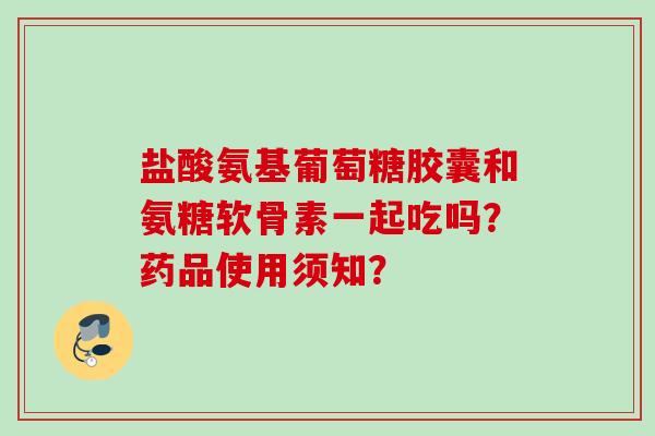 盐酸氨基葡萄糖胶囊和氨糖软骨素一起吃吗？药品使用须知？