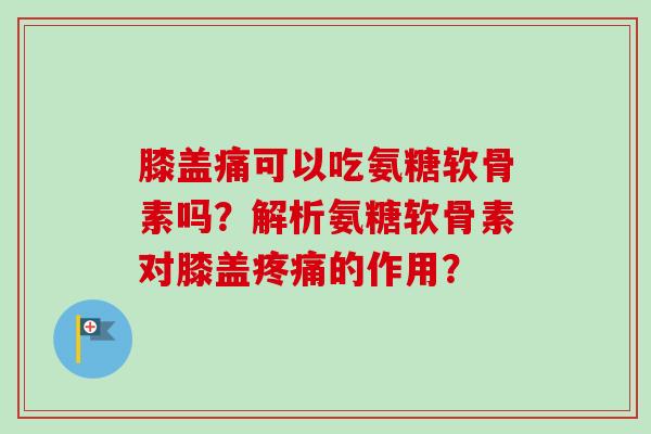 膝盖痛可以吃氨糖软骨素吗？解析氨糖软骨素对膝盖疼痛的作用？