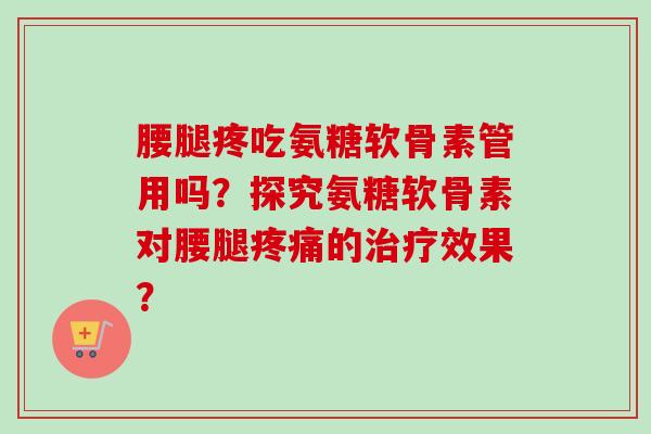 腰腿疼吃氨糖软骨素管用吗？探究氨糖软骨素对腰腿疼痛的治疗效果？