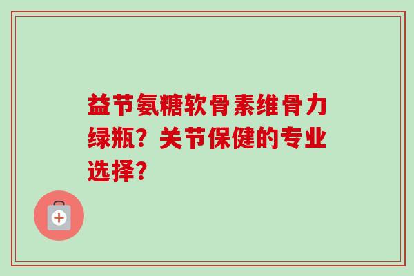 益节氨糖软骨素维骨力绿瓶？关节保健的专业选择？