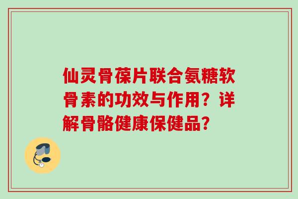 仙灵骨葆片联合氨糖软骨素的功效与作用？详解骨骼健康保健品？