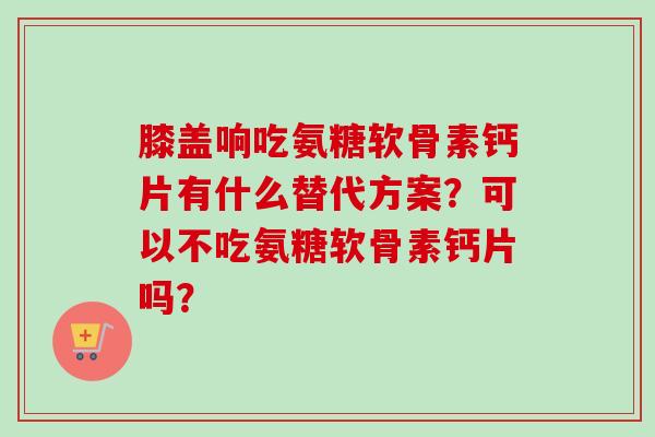 膝盖响吃氨糖软骨素钙片有什么替代方案？可以不吃氨糖软骨素钙片吗？