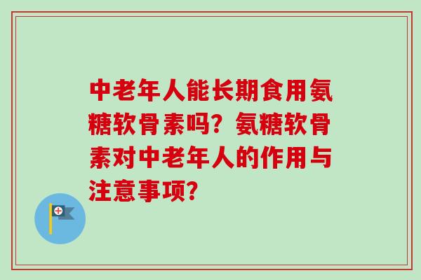 中老年人能长期食用氨糖软骨素吗？氨糖软骨素对中老年人的作用与注意事项？