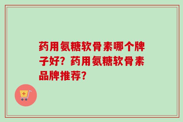 药用氨糖软骨素哪个牌子好？药用氨糖软骨素品牌推荐？