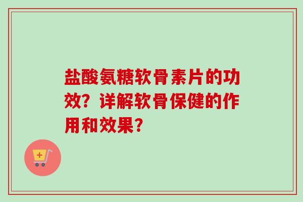 盐酸氨糖软骨素片的功效？详解软骨保健的作用和效果？