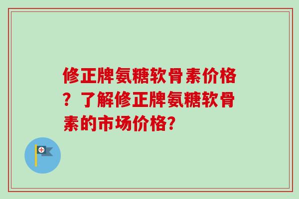 修正牌氨糖软骨素价格？了解修正牌氨糖软骨素的市场价格？